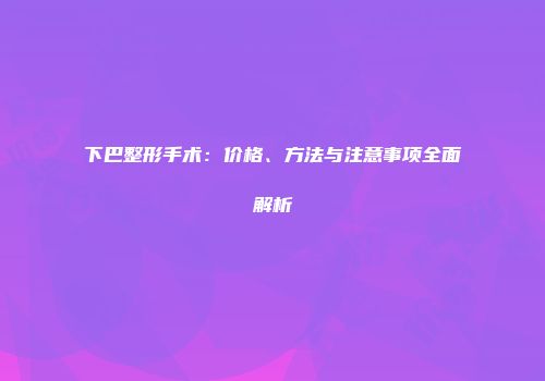 下巴整形手术：价格、方法与注意事项全面解析