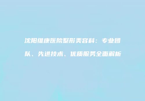 沈阳维康医院整形美容科：专业团队、先进技术、优质服务全面解析