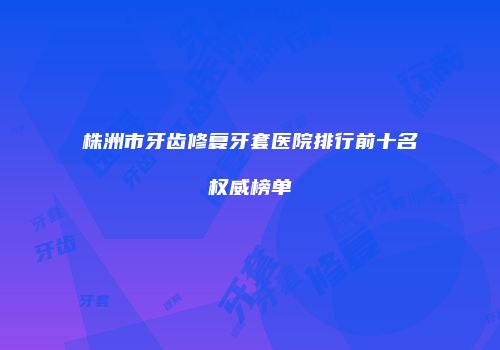 株洲市牙齿修复牙套医院排行前十名权威榜单