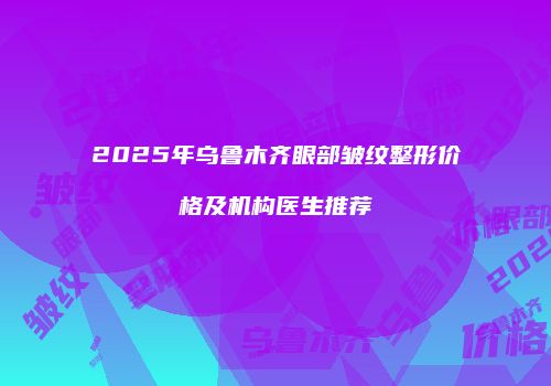2025年乌鲁木齐眼部皱纹整形价格及机构医生推荐