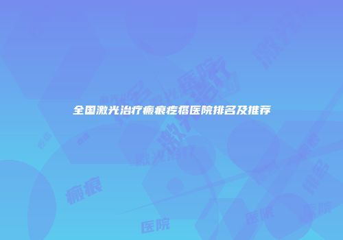 全国激光治疗瘢痕疙瘩医院排名及推荐