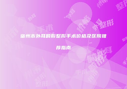 宿州市外耳畸形整形手术价格及医院推荐指南