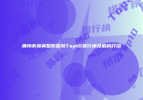 潮州市鼻翼整形医院Top10排行榜及机构介绍