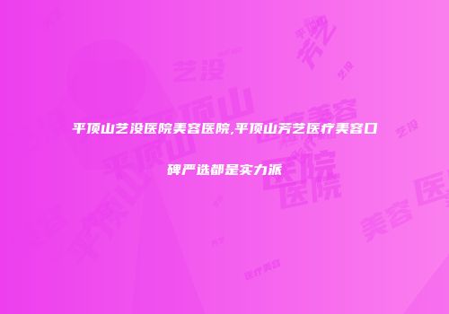 平顶山艺没医院美容医院,平顶山芳艺医疗美容口碑严选都是实力派