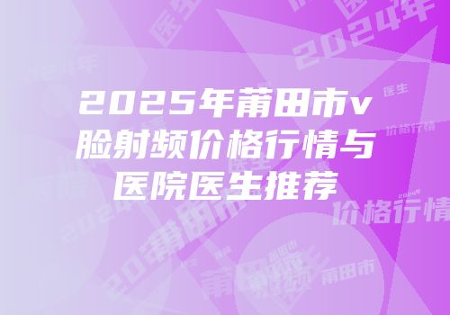 2025年莆田市v脸射频价格行情与医院医生推荐