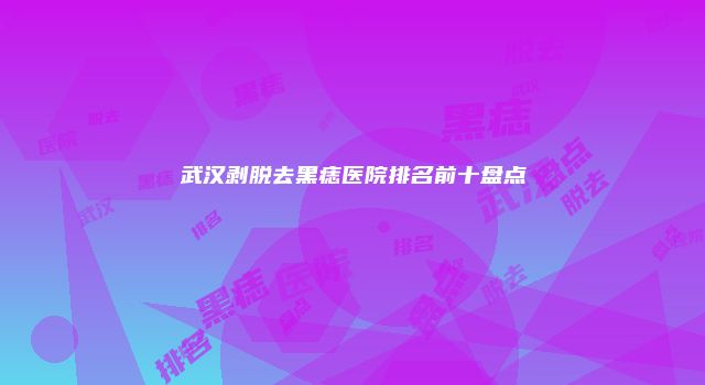 武汉剥脱去黑痣医院排名前十盘点