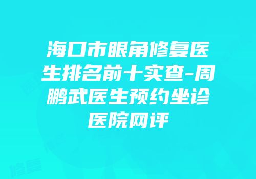 海口市眼角修复医生排名前十实查-周鹏武医生预约坐诊医院网评