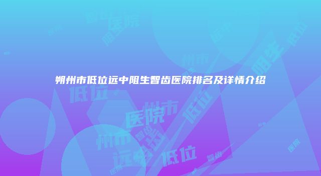 朔州市低位远中阻生智齿医院排名及详情介绍