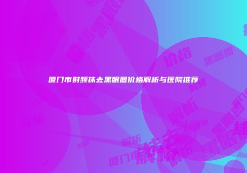 厦门市射频抹去黑眼圈价格解析与医院推荐