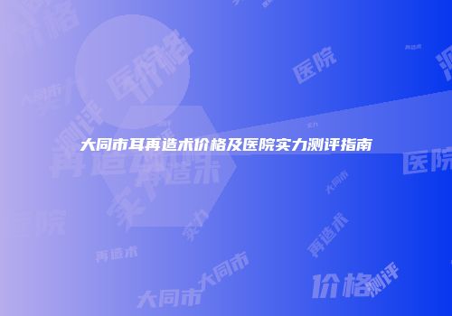 大同市耳再造术价格及医院实力测评指南
