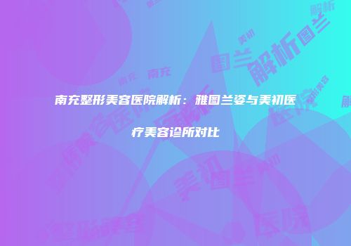 南充整形美容医院解析：雅图兰姿与美初医疗美容诊所对比