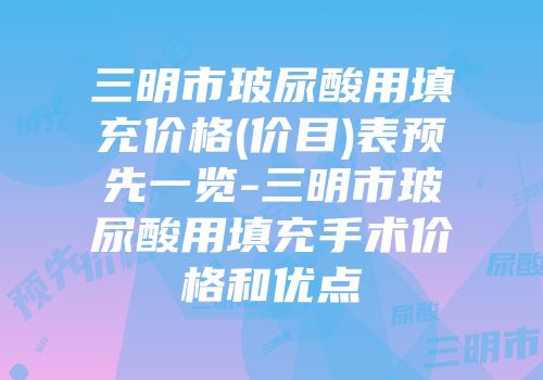 三明市玻尿酸用填充价格(价目)表预先一览-三明市玻尿酸用填充手术价格和优点