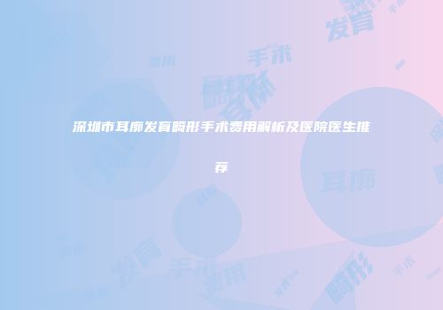 深圳市耳廓发育畸形手术费用解析及医院医生推荐