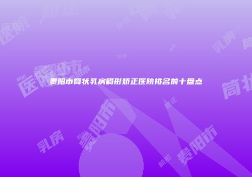 贵阳市筒状乳房畸形矫正医院排名前十盘点