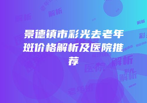 景德镇市彩光去老年斑价格解析及医院推荐