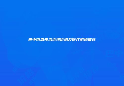 巴中市激光治近视价格及医疗机构推荐