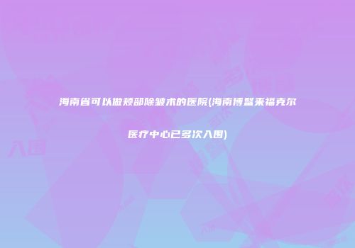 海南省可以做颊部除皱术的医院(海南博鳌来福克尔医疗中心已多次入围)