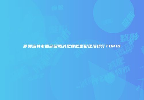 呼和浩特市面部吸脂减肥瘦脸整形医院排行TOP10
