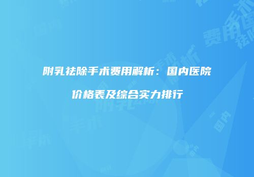 附乳祛除手术费用解析：国内医院价格表及综合实力排行
