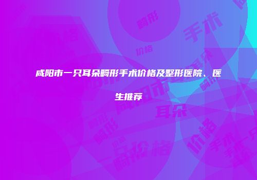 咸阳市一只耳朵畸形手术价格及整形医院、医生推荐