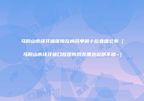 马鞍山市坏牙拔医院在榜名单前十位靠谱公布（马鞍山市坏牙拔口腔医院网友票选说都不错~）