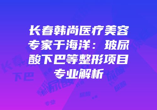 长春韩尚医疗美容专家于海洋：玻尿酸下巴等整形项目专业解析
