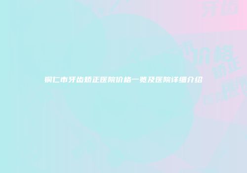 铜仁市牙齿矫正医院价格一览及医院详细介绍