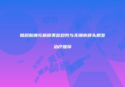 玻尿酸填充前额美容趋势与无锡市额头脱发治疗推荐