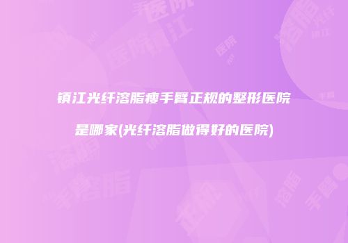 镇江光纤溶脂瘦手臂正规的整形医院是哪家(光纤溶脂做得好的医院)