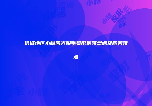 塔城地区小腿激光脱毛整形医院盘点及服务特点