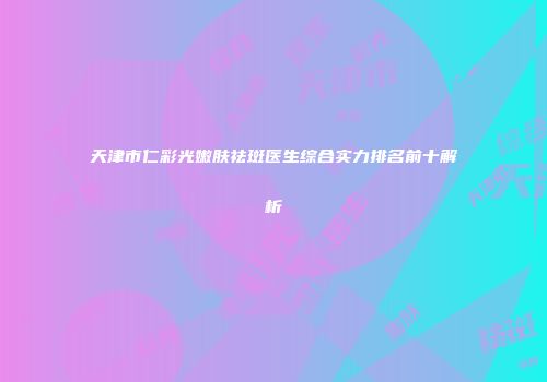 天津市仁彩光嫩肤祛斑医生综合实力排名前十解析