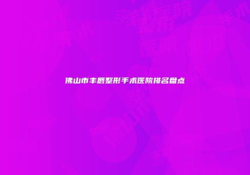 佛山市丰唇整形手术医院排名盘点