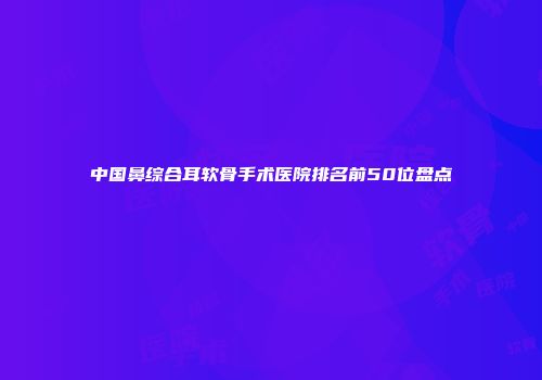 中国鼻综合耳软骨手术医院排名前50位盘点