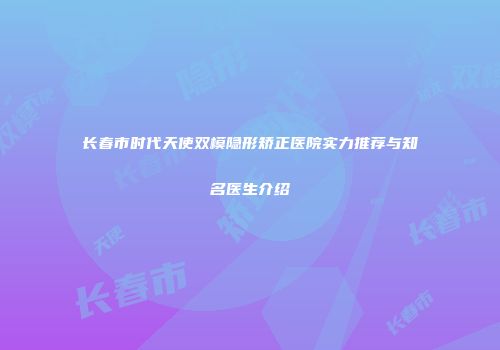 长春市时代天使双模隐形矫正医院实力推荐与知名医生介绍