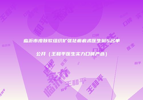 临沂市皮肤软组织扩张祛瘢痕术医生前5名单公开（王和平医生实力口碑严选）