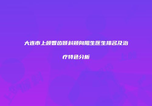大连市上颌智齿倾斜颊向阻生医生排名及治疗特色分析