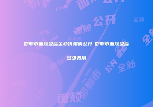 邯郸市面颊吸脂全新价格表公开-邯郸市面颊吸脂多少费用