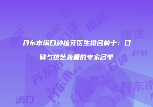 丹东市满口种植牙医生排名前十：口碑与技艺兼备的专家名单