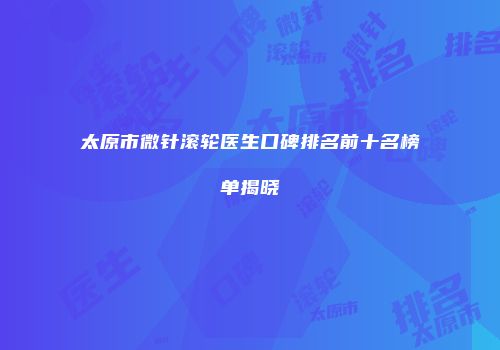 太原市微针滚轮医生口碑排名前十名榜单揭晓