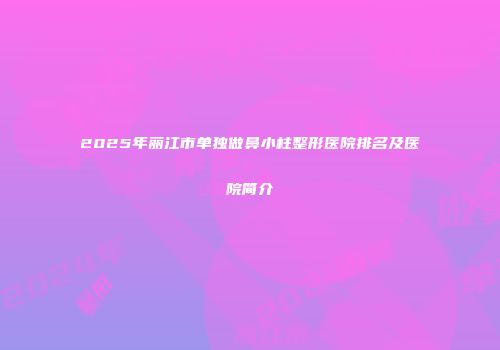 2025年丽江市单独做鼻小柱整形医院排名及医院简介