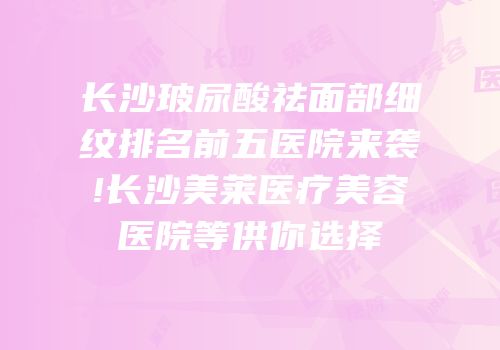 长沙玻尿酸祛面部细纹排名前五医院来袭!长沙美莱医疗美容医院等供你选择