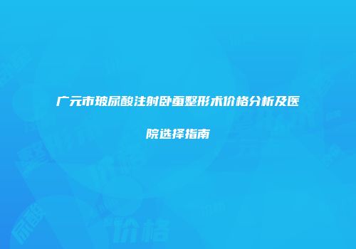广元市玻尿酸注射卧蚕整形术价格分析及医院选择指南