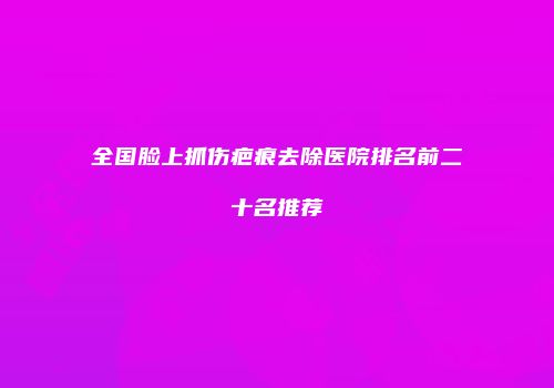 全国脸上抓伤疤痕去除医院排名前二十名推荐