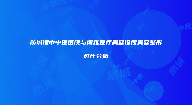 防城港市中医医院与博雅医疗美容诊所美容整形对比分析
