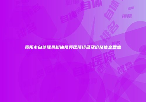 贵阳市自体隆鼻膨体隆鼻医院排名及价格信息盘点