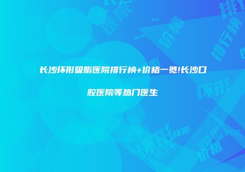 长沙环形吸脂医院排行榜+价格一览!长沙口腔医院等热门医生