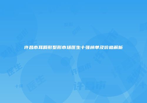 许昌市耳畸形整形市场医生十强榜单及价格解析