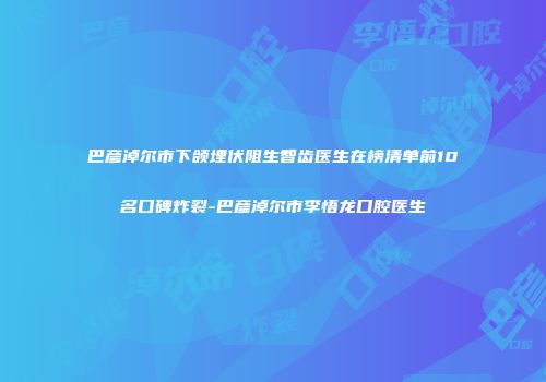 巴彦淖尔市下颌埋伏阻生智齿医生在榜清单前10名口碑炸裂-巴彦淖尔市李悟龙口腔医生
