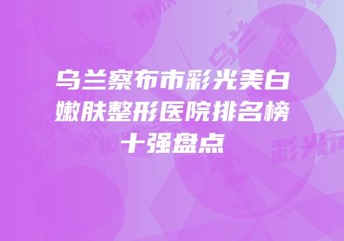 乌兰察布市彩光美白嫩肤整形医院排名榜十强盘点