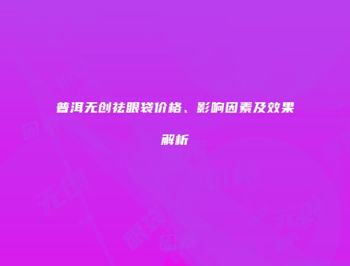 普洱无创祛眼袋价格、影响因素及效果解析